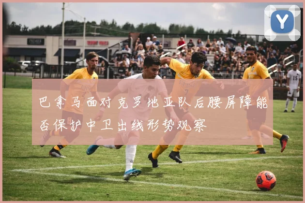 巴拿马面对克罗地亚队后腰屏障能否保护中卫出线形势观察
