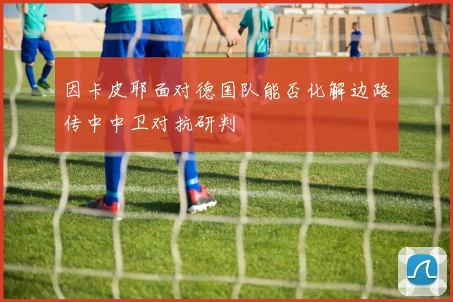因卡皮耶面对德国队能否化解边路传中中卫对抗研判
