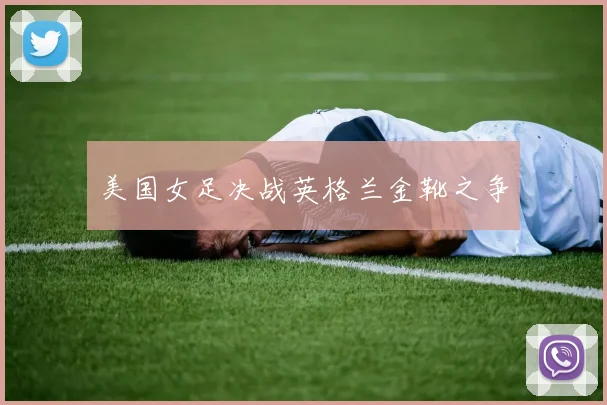 美国女足决战英格兰金靴之争
