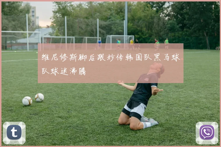 维尼修斯脚后跟妙传韩国队黑马球队球迷沸腾