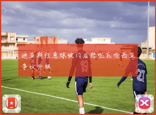 迪亚斯任意球破门后怒吼瓦伦西亚争议升级