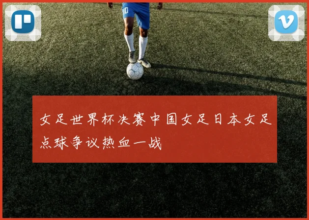 女足世界杯决赛中国女足日本女足点球争议热血一战