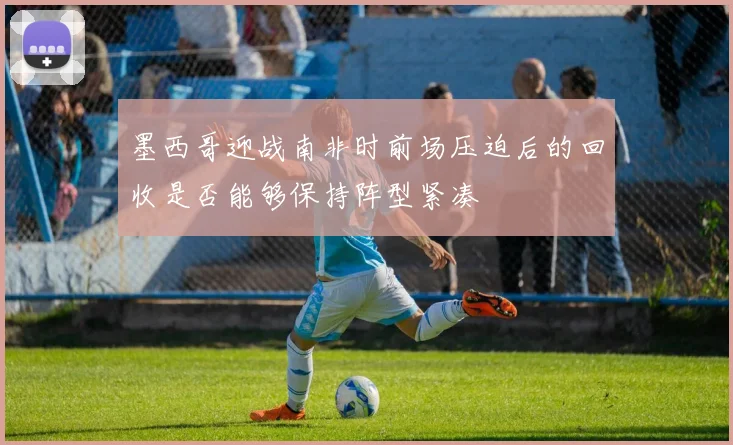 墨西哥迎战南非时前场压迫后的回收是否能够保持阵型紧凑