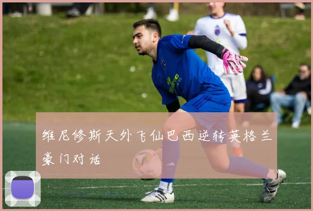 维尼修斯天外飞仙巴西逆转英格兰豪门对话