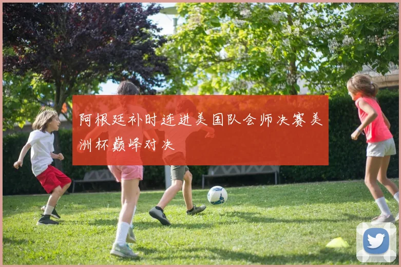 阿根廷补时连进美国队会师决赛美洲杯巅峰对决