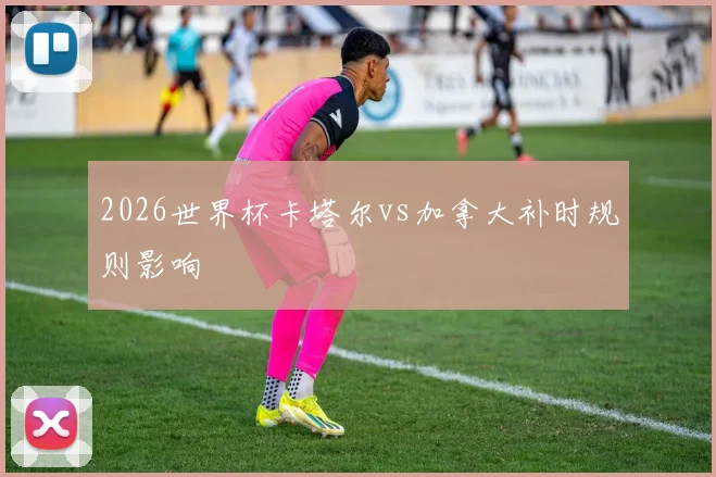 2026世界杯卡塔尔vs加拿大补时规则影响