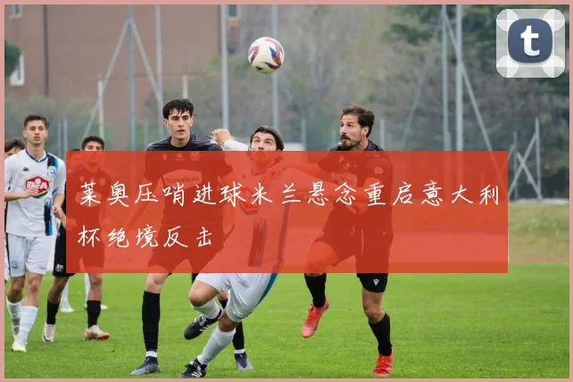 莱奥压哨进球米兰悬念重启意大利杯绝境反击