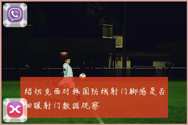 绍切克面对韩国防线射门脚感是否回暖射门数据观察