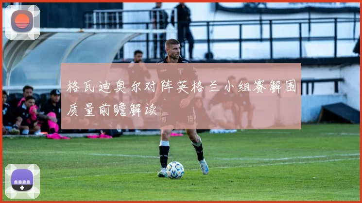 格瓦迪奥尔对阵英格兰小组赛解围质量前瞻解读