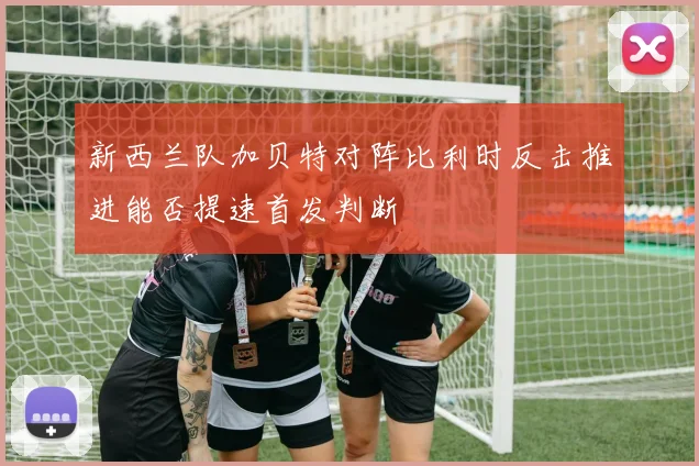 新西兰队加贝特对阵比利时反击推进能否提速首发判断