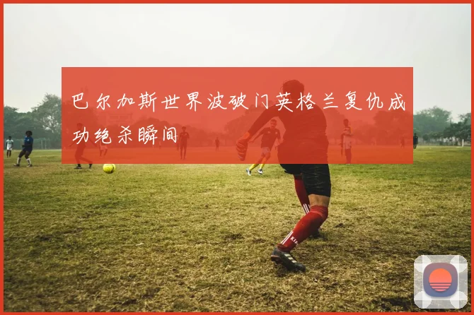 巴尔加斯世界波破门英格兰复仇成功绝杀瞬间