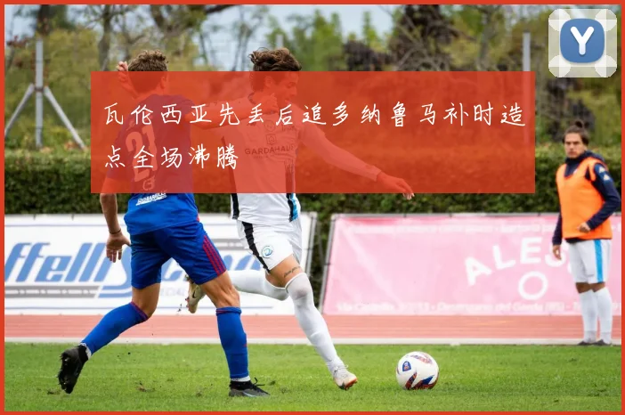 瓦伦西亚先丢后追多纳鲁马补时造点全场沸腾