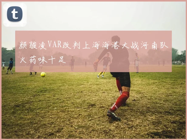 颜骏凌VAR改判上海海港大战河南队火药味十足