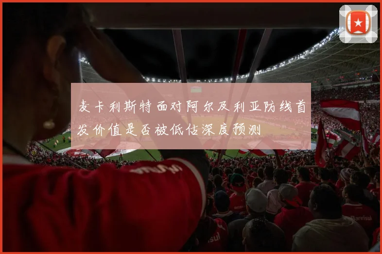 麦卡利斯特面对阿尔及利亚防线首发价值是否被低估深度预测