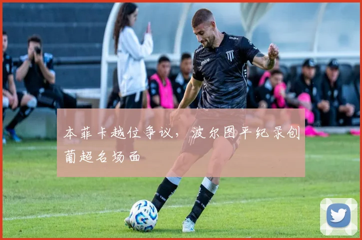 本菲卡越位争议，波尔图平纪录创葡超名场面