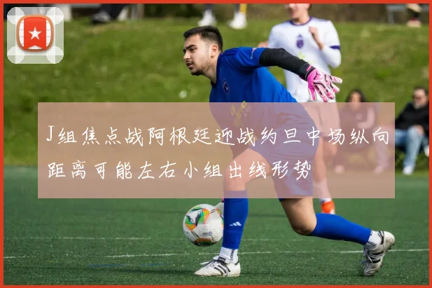 J组焦点战阿根廷迎战约旦中场纵向距离可能左右小组出线形势