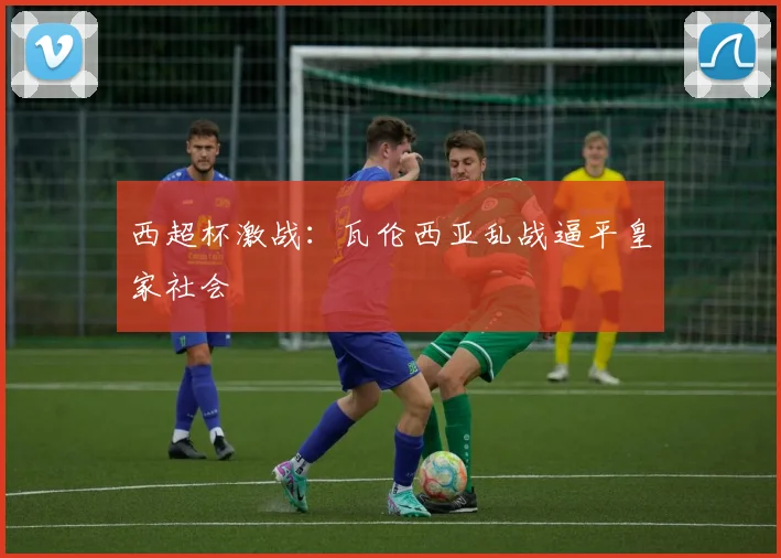 西超杯激战：瓦伦西亚乱战逼平皇家社会