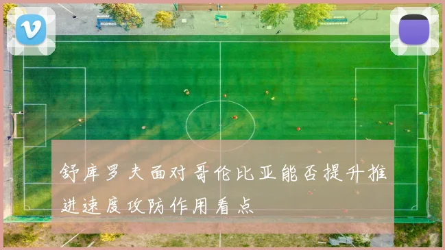 舒库罗夫面对哥伦比亚能否提升推进速度攻防作用看点