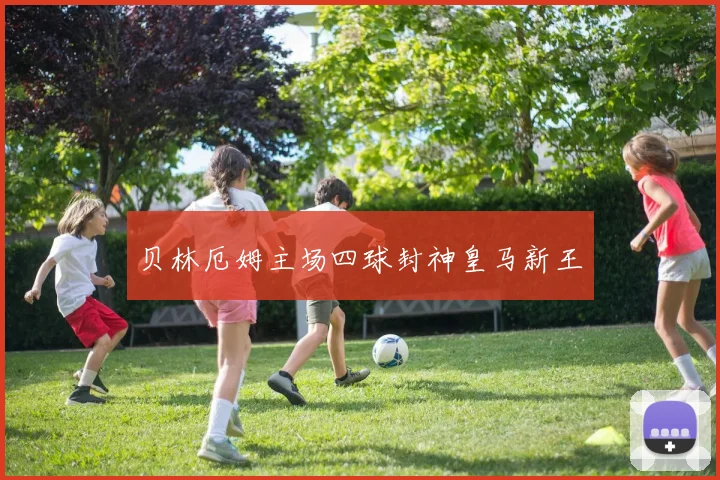 贝林厄姆主场四球封神皇马新王