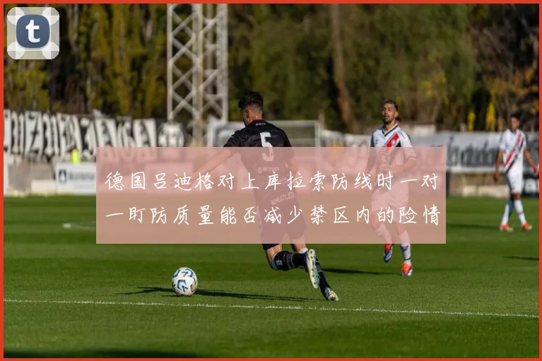 德国吕迪格对上库拉索防线时一对一盯防质量能否减少禁区内的险情