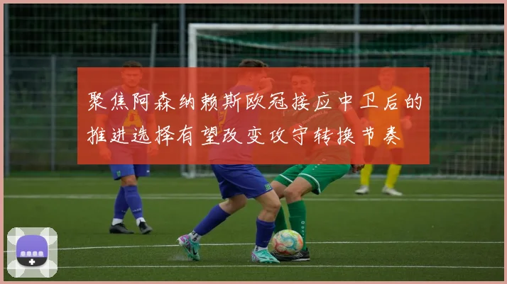 聚焦阿森纳赖斯欧冠接应中卫后的推进选择有望改变攻守转换节奏