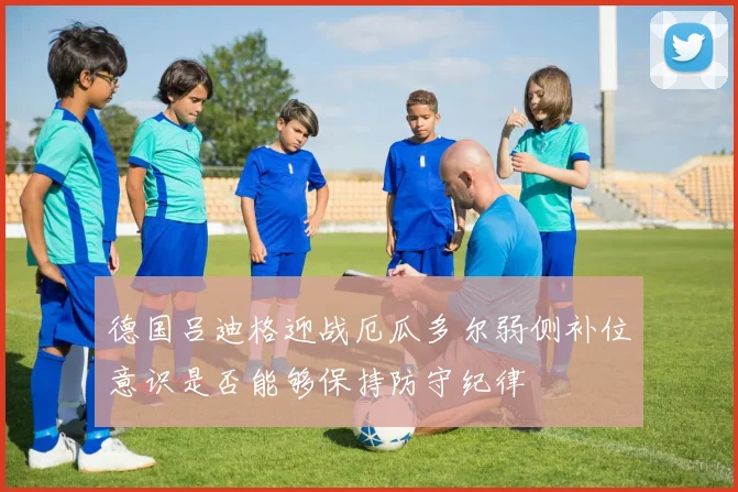 德国吕迪格迎战厄瓜多尔弱侧补位意识是否能够保持防守纪律