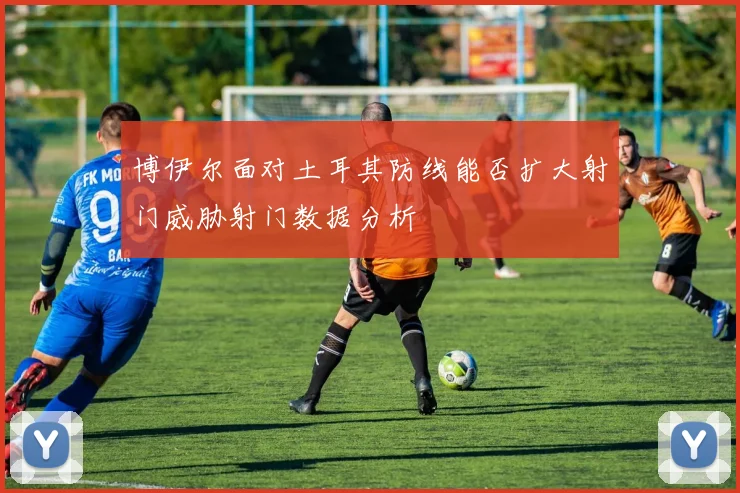 博伊尔面对土耳其防线能否扩大射门威胁射门数据分析