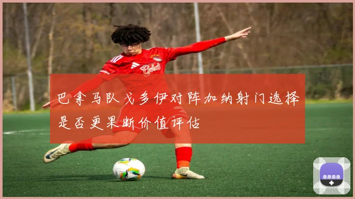 巴拿马队戈多伊对阵加纳射门选择是否更果断价值评估