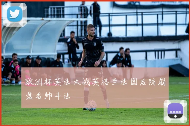 欧洲杯英法大战英格兰法国后防崩盘名帅斗法