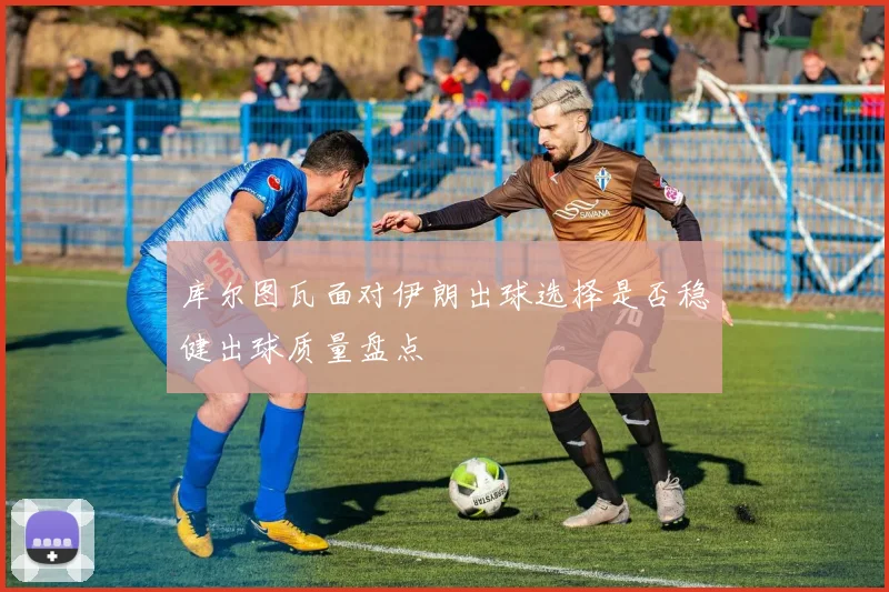 库尔图瓦面对伊朗出球选择是否稳健出球质量盘点