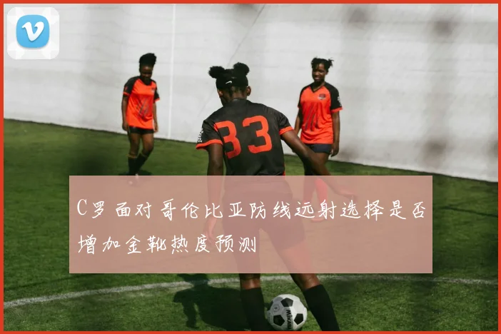 C罗面对哥伦比亚防线远射选择是否增加金靴热度预测