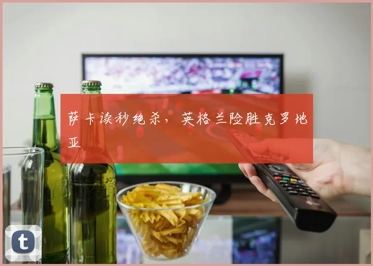 萨卡读秒绝杀，英格兰险胜克罗地亚