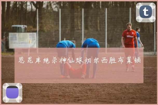 恩昆库绝杀神仙球切尔西胜布莱顿