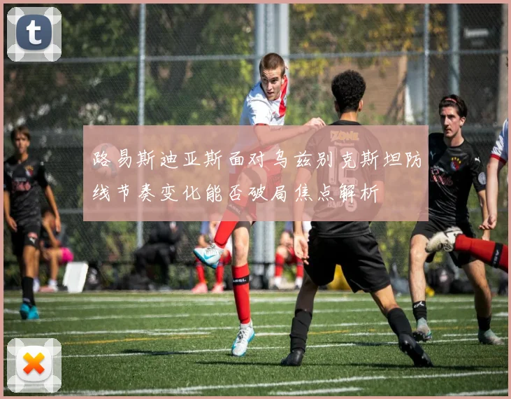 路易斯迪亚斯面对乌兹别克斯坦防线节奏变化能否破局焦点解析