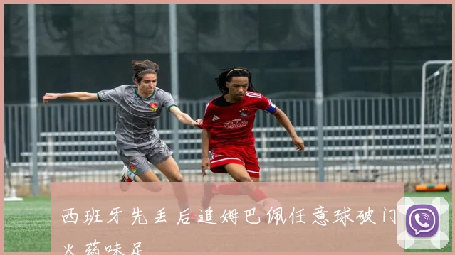 西班牙先丢后追姆巴佩任意球破门火药味足