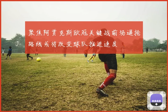 聚焦阿贾克斯欧冠关键战前场逼抢路线或将改变球队推进速度