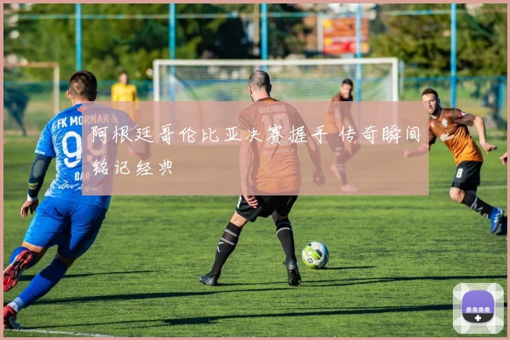 阿根廷哥伦比亚决赛握手 传奇瞬间铭记经典