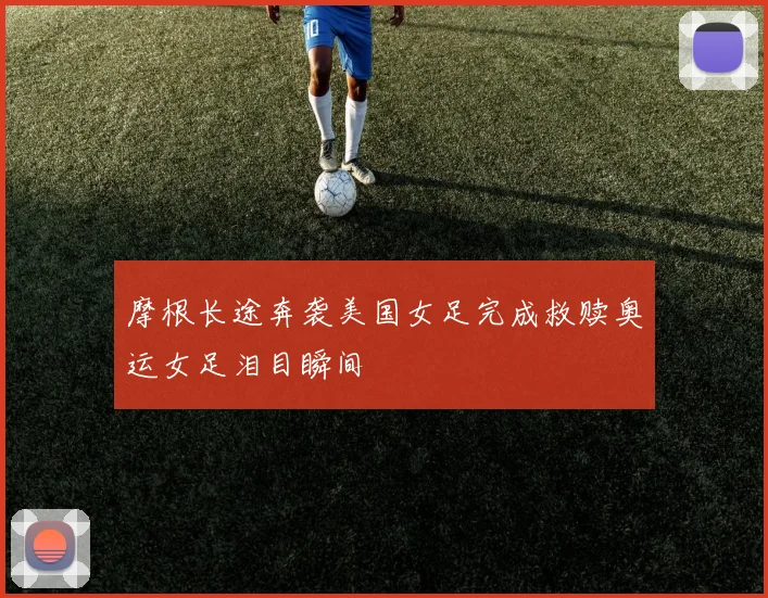 摩根长途奔袭美国女足完成救赎奥运女足泪目瞬间