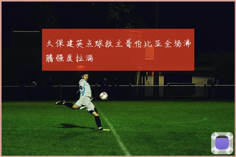 久保建英点球救主哥伦比亚全场沸腾强度拉满