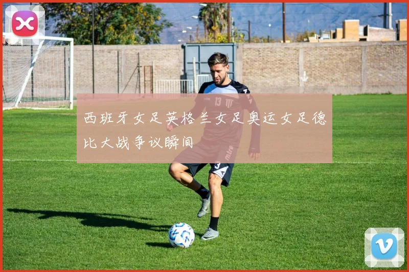 西班牙女足英格兰女足奥运女足德比大战争议瞬间