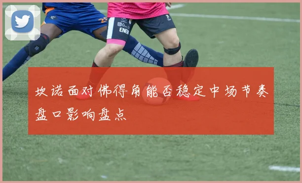 坎诺面对佛得角能否稳定中场节奏盘口影响盘点