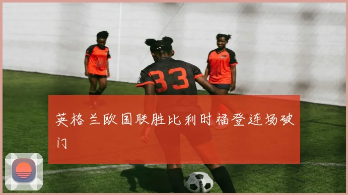 英格兰欧国联胜比利时福登连场破门