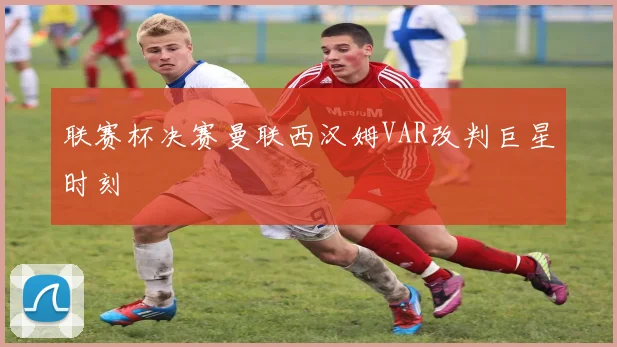 联赛杯决赛曼联西汉姆VAR改判巨星时刻