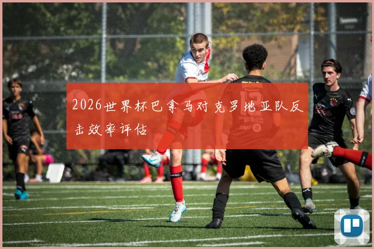 2026世界杯巴拿马对克罗地亚队反击效率评估