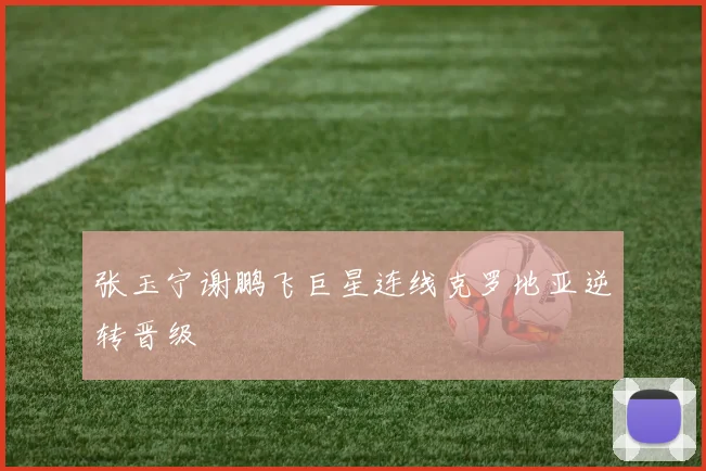 张玉宁谢鹏飞巨星连线克罗地亚逆转晋级