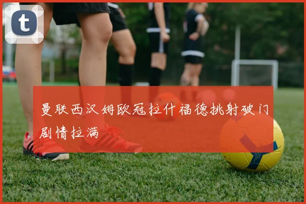 曼联西汉姆欧冠拉什福德挑射破门剧情拉满