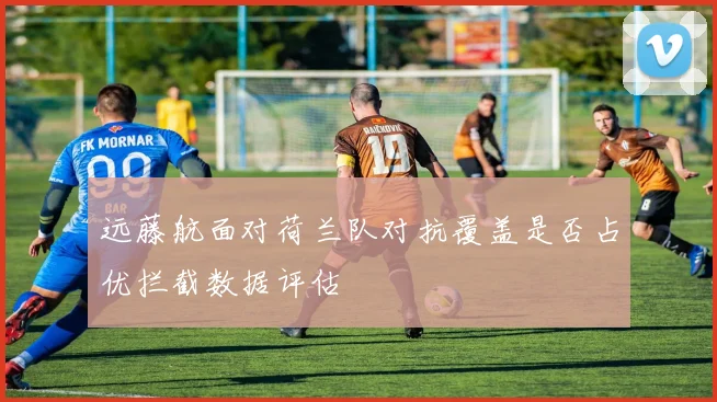 远藤航面对荷兰队对抗覆盖是否占优拦截数据评估